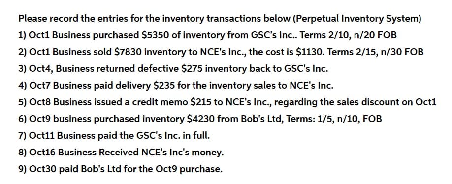 Please record the entries for the inventory transactions below (Perpetual Inventory System)
1) Oct1 Business purchased $5350 of inventory from GSC's Inc.. Terms 2/10, n/20 FOB
2) Oct1 Business sold $7830 inventory to NCE's Inc., the cost is $1130. Terms 2/15, n/30 FOB
3) Oct4, Business returned defective $275 inventory back to GSC's Inc.
4) Oct7 Business paid delivery $235 for the inventory sales to NCE's Inc.
5) Oct8 Business issued a credit memo $215 to NCE's Ic., regarding the sales discount on Oct1
6) Oct9 business purchased inventory $4230 from Bob's Ltd, Terms: 1/5, n/10, FOB
7) Oct11 Business paid the GSC's Inc. in full.
8) Oct16 Business Received NCE's Inc's money.
9) Oct30 paid Bob's Ltd for the Oct9 purchase.
