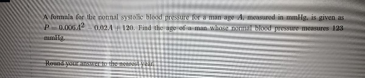 A formula for the normal systolic blood pressure for a man age A, measured in mmHg, is given as
P = 0.006A2
0.02A + 120. Find the age of a man whose normal blood pressure measures 123
mmHg.
Round your answer to the nearest year
