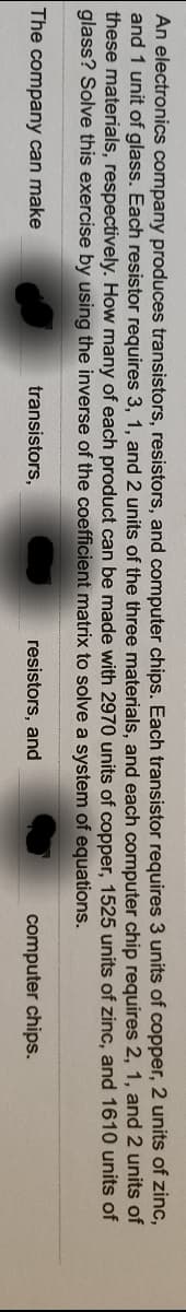 An electronics company produces transistors, resistors, and computer chips. Each transistor requires 3 units of copper, 2 units of zinc,
and 1 unit of glass. Each resistor requires 3, 1, and 2 units of the three materials, and each computer chip requires 2, 1, and 2 units of
these materials, respectively. How many of each product can be made with 2970 units of copper, 1525 units of zinc, and 1610 units of
glass? Solve this exercise by using the inverse of the coefficient matrix to solve a system of equations.
The company can make
transistors,
resistors, and
computer chips.

