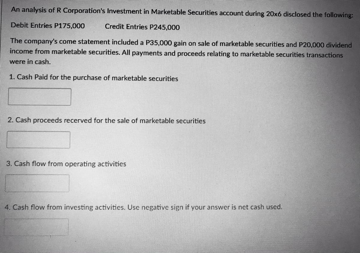 An analysis of R Corporation's Investment in Marketable Securities account during 20x6 disclosed the following:
Debit Entries P175,000
Credit Entries P245,000
The company's come statement included a P35,000 gain on sale of marketable securities and P20,000 dividend
income from marketable securities. All payments and proceeds relating to marketable securities transactions
were in cash.
1. Cash Paid for the purchase of marketable securities
2. Cash proceeds recerved for the sale of marketable securities
3. Cash flow from operating activities
4. Cash flow from investing activities. Usc negative sign if your answer is net cash used.
