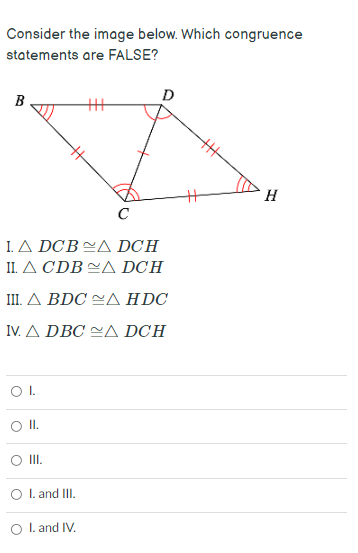 Consider the image below. Which congruence
statements are FALSE?
B
D
C
ΙΔ DCΒ <Δ DCΗ
1Δ CDB Δ DCΗ
ΠΔ BDC Δ HDC
IνΔ DBC ~Δ DCΗ
O I.
II.
I. and III.
O I. and IV.

