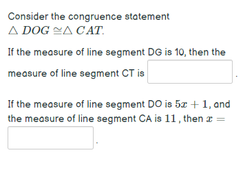 Consider the congruence statement
A DOG ZA CAT.
If the measure of line segment DG is 10, then the
measure of line segment CT is
If the measure of line segment DO is 5x + 1, and
the measure of line segment CA is 11, then a =
