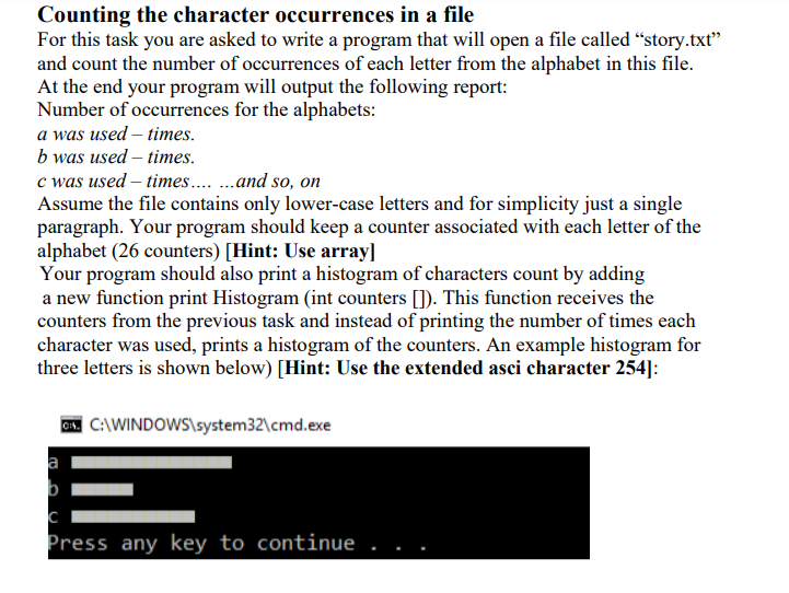 Counting the character occurrences in a file
For this task you are asked to write a program that will open a file called “story.txt"
and count the number of occurrences of each letter from the alphabet in this file.
At the end your program will output the following report:
Number of occurrences for the alphabets:
a was used – times.
b was used – times.
c was used – times.. .and so, on
Assume the file contains only lower-case letters and for simplicity just a single
paragraph. Your program should keep a counter associated with each letter of the
alphabet (26 counters) [Hint: Use array]
Your program should also print a histogram of characters count by adding
a new function print Histogram (int counters []). This function receives the
counters from the previous task and instead of printing the number of times each
character was used, prints a histogram of the counters. An example histogram for
three letters is shown below) [Hint: Use the extended asci character 254]:
. C:\WINDOWS\system32\cmd.exe
a
b
Press any key to continue
