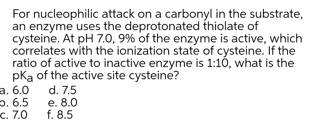 For nucleophilic attack on a carbonyl in the substrate,
an enzyme uses the deprotonated thiolate of
cysteine. At pH 7.0, 9% of the enzyme is active, which
correlates with the ionization state of cysteine. If the
ratio of active to inactive enzyme is 1:10, what is the
pka of the active site cysteine?
а. 6.0
5. 6.5
C. 7.0
d. 7.5
е. 8.0
f. 8.5
