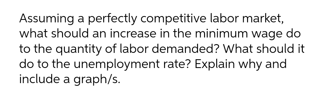 Assuming a perfectly competitive labor market,
what should an increase in the minimum wage do
to the quantity of labor demanded? What should it
do to the unemployment rate? Explain why and
include a graph/s.

