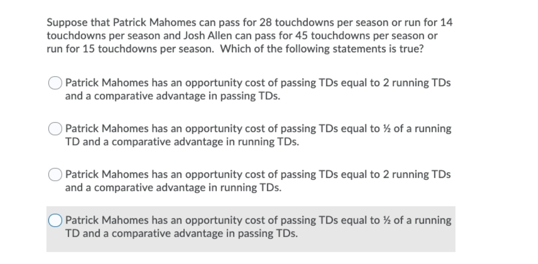 Suppose that Patrick Mahomes can pass for 28 touchdowns per season or run for 14
touchdowns per season and Josh Allen can pass for 45 touchdowns per season or
run for 15 touchdowns per season. Which of the following statements is true?
Patrick Mahomes has an opportunity cost of passing TDs equal to 2 running TDs
and a comparative advantage in passing TDs.
Patrick Mahomes has an opportunity cost of passing TDs equal to ½ of a running
TD and a comparative advantage in running TDs.
Patrick Mahomes has an opportunity cost of passing TDs equal to 2 running TDs
and a comparative advantage in running TDs.
O Patrick Mahomes has an opportunity cost of passing TDs equal to ½ of a running
TD and a comparative advantage in passing TDs.
