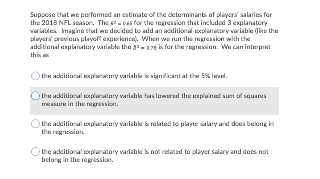 Suppose that we performed an estimate of the determinants of players' salaries for
the 2018 NFL season. The R? = 0.65 for the regression that included 3 explanatory
variables. Imagine that we decided to add an additional explanatory variable (like the
players' previous playoff experience). When we run the regression with the
additional explanatory variable the R2 = 0.78 is for the regression. We can interpret
this as
the additional explanatory variable is significant at the 5% level.
the additional explanatory variable has lowered the explained sum of squares
measure in the regression.
the additional explanatory variable is related to player salary and does belong in
the regression.
the additional explanatory variable is not related to player salary and does not
belong in the regression.
