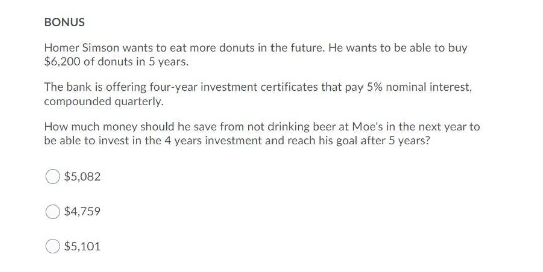 BONUS
Homer Simson wants to eat more donuts in the future. He wants to be able to buy
$6,200 of donuts in 5 years.
The bank is offering four-year investment certificates that pay 5% nominal interest,
compounded quarterly.
How much money should he save from not drinking beer at Moe's in the next year to
be able to invest in the 4 years investment and reach his goal after 5 years?
$5,082
$4,759
$5,101
