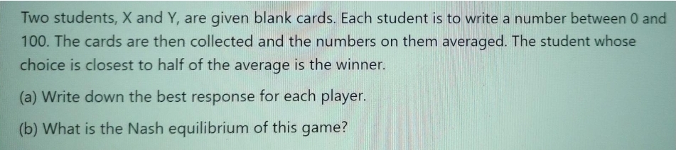Two students, X and Y, are given blank cards. Each student is to write a number between 0 and
100. The cards are then collected and the numbers on them averaged. The student whose
choice is closest to half of the average is the winner.
(a) Write down the best response for each player.
(b) What is the Nash equilibrium of this game?
