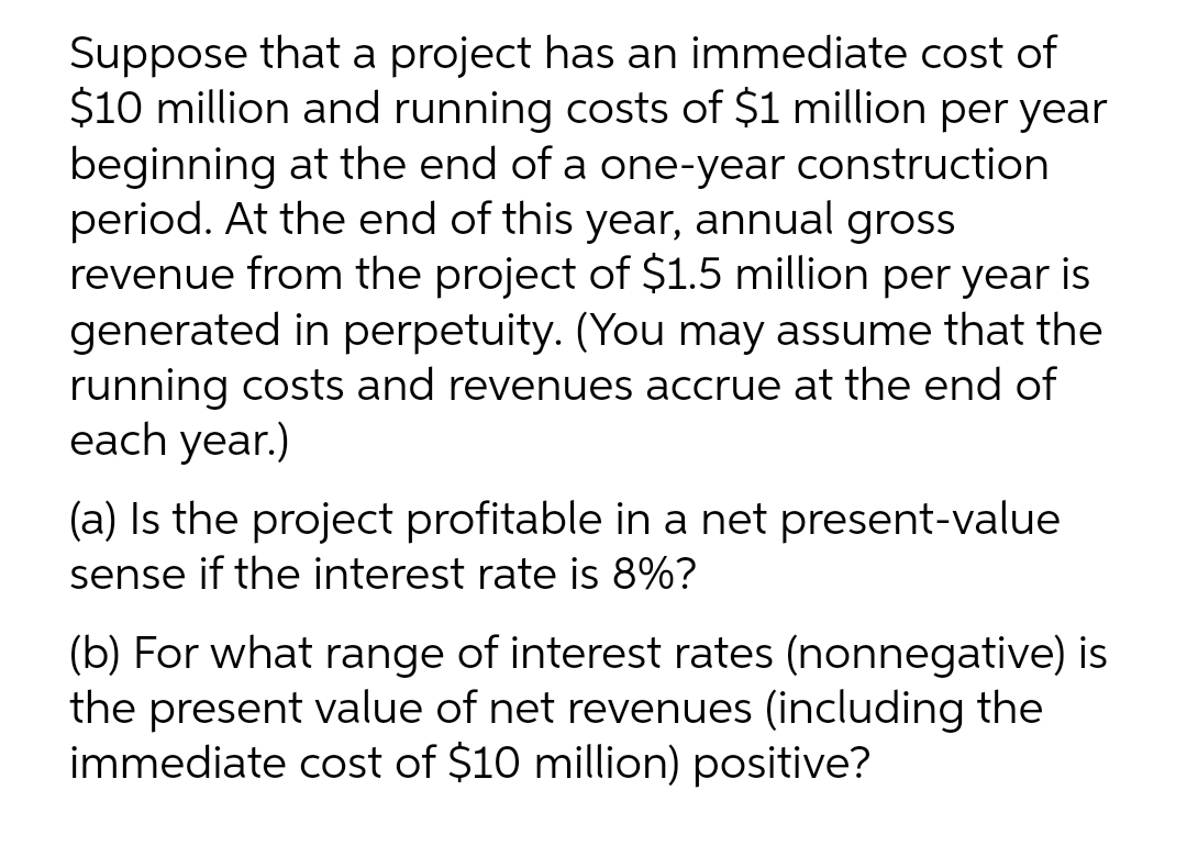 Suppose that a project has an immediate cost of
$10 million and running costs of $1 million per year
beginning at the end of a one-year construction
period. At the end of this year, annual gross
revenue from the project of $1.5 million per year is
generated in perpetuity. (You may assume that the
running costs and revenues accrue at the end of
each year.)
(a) Is the project profitable in a net present-value
sense if the interest rate is 8%?
(b) For what range of interest rates (nonnegative) is
the present value of net revenues (including the
immediate cost of $10 million) positive?
