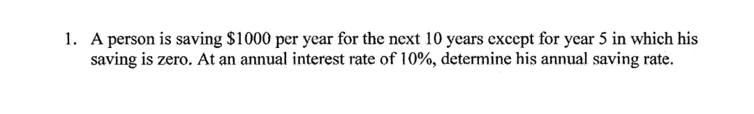 1. A person is saving $1000 per year for the next 10 years except for year 5 in which his
saving is zero. At an annual interest rate of 10%, determine his annual saving rate.
