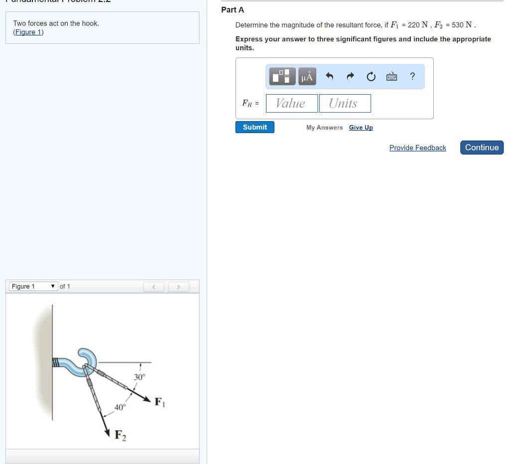 Two forces act on the hook.
(Figure 1)
Figure 1
▾ of 1
40°
F₂
30°
F₁
Part A
Determine the magnitude of the resultant force, if F₁ = 220 N, F₂ = 530 N.
Express your answer to three significant figures and include the appropriate
units.
FR =
Submit
O
μA
Value
Units
My Answers Give Up
Provide Feedback
Continue