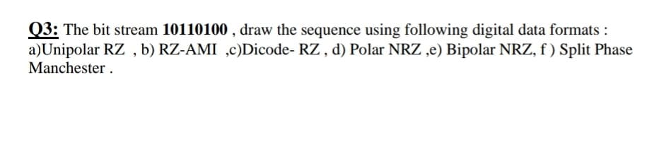 Q3: The bit stream 10110100 , draw the sequence using following digital data formats :
a)Unipolar RZ , b) RZ-AMI ,c)Dicode- RZ , d) Polar NRZ ,e) Bipolar NRZ, f ) Split Phase
Manchester .
