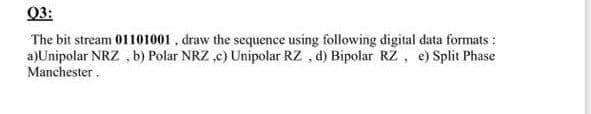 Q3:
The bit stream 01101001 , draw the sequence using following digital data formats:
a)Unipolar NRZ , b) Polar NRZ ,c) Unipolar RZ , d) Bipolar RZ, e) Split Phase
Manchester.

