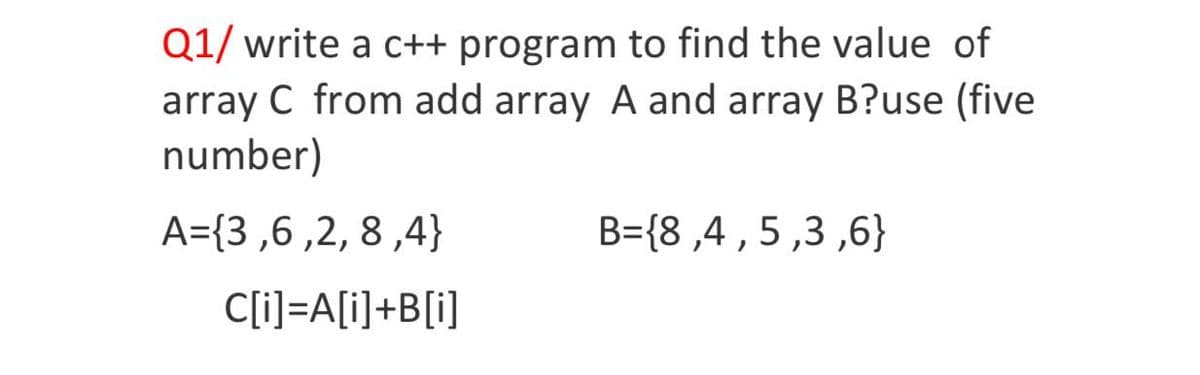 Q1/ write a c++ program to find the value of
array C from add array A and array B?use (five
number)
A={3,6 ,2, 8 ,4}
B={8 ,4 , 5 ,3 ,6}
1.
C[i]=A[i]+B[i]
