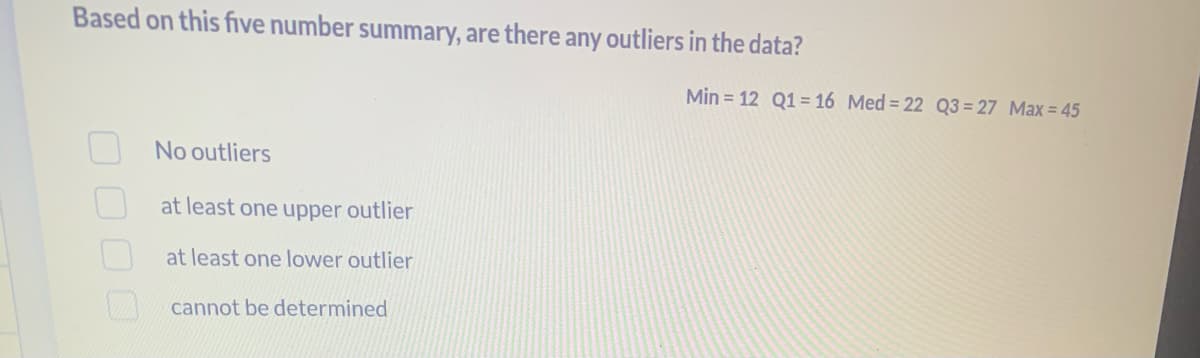 Based on this five number summary, are there any outliers in the data?
No outliers
at least one upper outlier
at least one lower outlier
cannot be determined
Min = 12 Q1 = 16 Med = 22 Q3 = 27 Max = 45