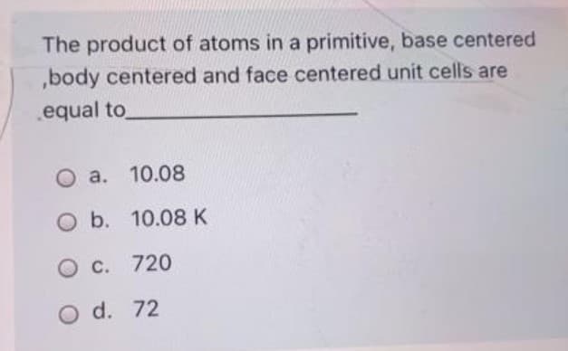 The product of atoms in a primitive, base centered
,body centered and face centered unit cells are
equal to
O a. 10.08
O b. 10.08 K
O c. 720
O d. 72
