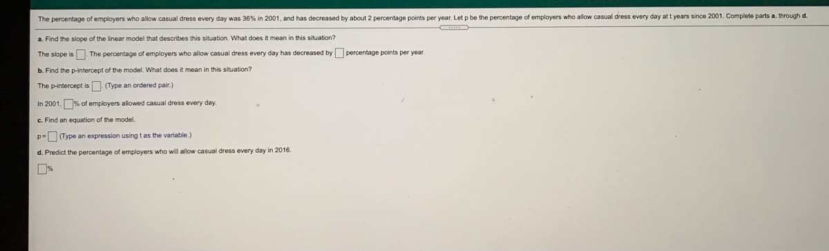 The percentage of employers who allow casual dress every day was 36% in 2001, and has decreased by about 2 percentage points per year. Let p be the percentage of employers who allow casual dress every day at t years since 2001. Complete parts a. through d.
a. Find the siope of the linear model that describes this situation. What does it mean in this situation?
The siope is The percentage of employers who allow casual dress every day has decreased by percentage points per year.
b. Find the p-intercept of the model. What does it mean in this situation?
The p-intercept is (Type an ordered pair.)
In 2001, % of employers allowed casual dress every day.
c. Find an equation of the model.
p= (Type an expression using t as the variable.)
d. Predict the percentage of employers who will allow casual dress every day in 2016.
