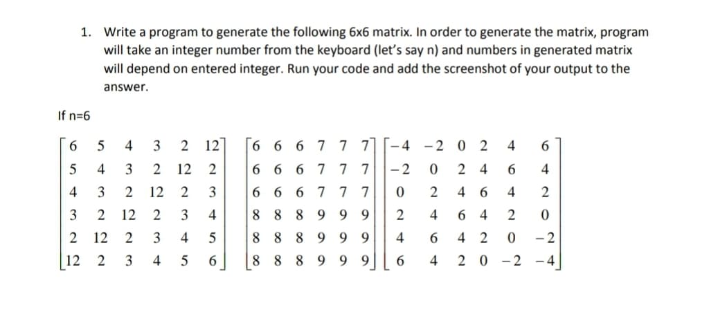 1. Write a program to generate the following 6x6 matrix. In order to generate the matrix, program
will take an integer number from the keyboard (let's say n) and numbers in generated matrix
will depend on entered integer. Run your code and add the screenshot of your output to the
answer.
If n=6
6.
4
3
2 12
|6 6 6 7 7 7
-4 -2 0 2
6
5
4
3
12
2
6 6 6 7 7 7
- 2
2
4
4
4
12
3
6 6 6 7 7 7
4
4
2
3
12
3
4
8 8 8
9.
4
2
12
2
3
4
5
8 8 8
9.
9
4
4 2
- 2
12
3
4
8 8
89 9 9
6.
2 0 -2
- 4
s+ o st N c
64
