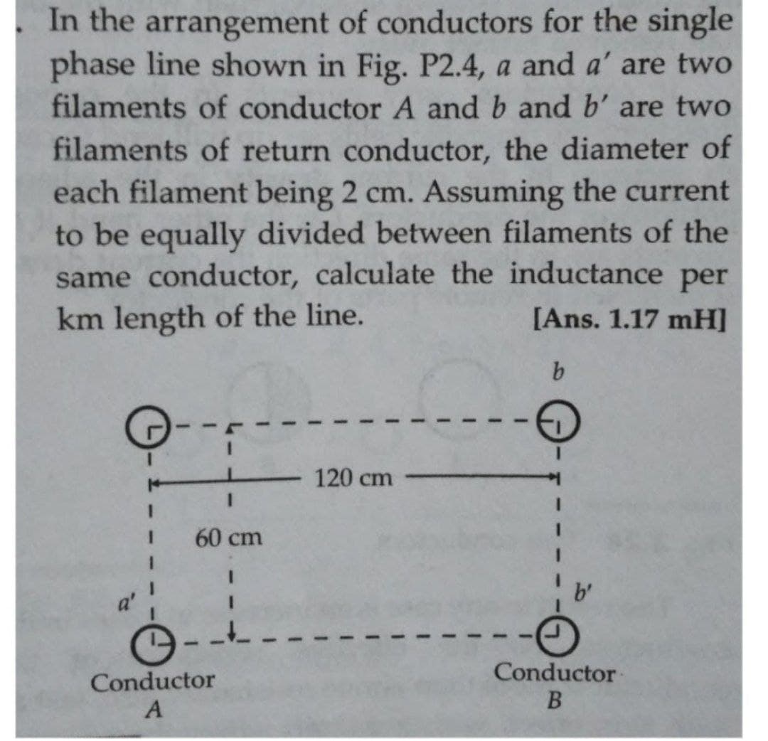 In the arrangement of conductors for the single
phase line shown in Fig. P2.4, a and a' are two
filaments of conductor A and b and b' are two
filaments of return conductor, the diameter of
each filament being 2 cm. Assuming the current
to be equally divided between filaments of the
same conductor, calculate the inductance per
km length of the line.
[Ans. 1.17 mH]
b.
120 cm
3D
3D
60 cm
Conductor
Conductor
