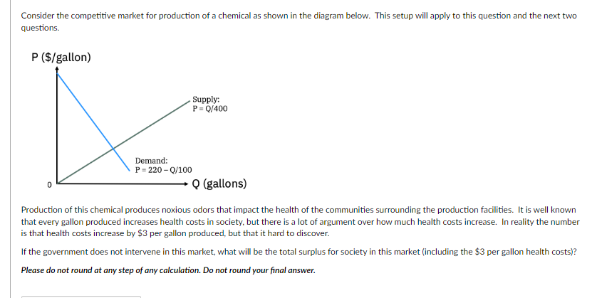 Consider the competitive market for production of a chemical as shown in the diagram below. This setup will apply to this question and the next two
questions.
P ($/gallon)
Demand:
P=220-Q/100
0
Supply:
P = Q/400
Q (gallons)
Production of this chemical produces noxious odors that impact the health of the communities surrounding the production facilities. It is well known
that every gallon produced increases health costs in society, but there is a lot of argument over how much health costs increase. In reality the number
is that health costs increase by $3 per gallon produced, but that it hard to discover.
If the government does not intervene in this market, what will be the total surplus for society in this market (including the $3 per gallon health costs)?
Please do not round at any step of any calculation. Do not round your final answer.