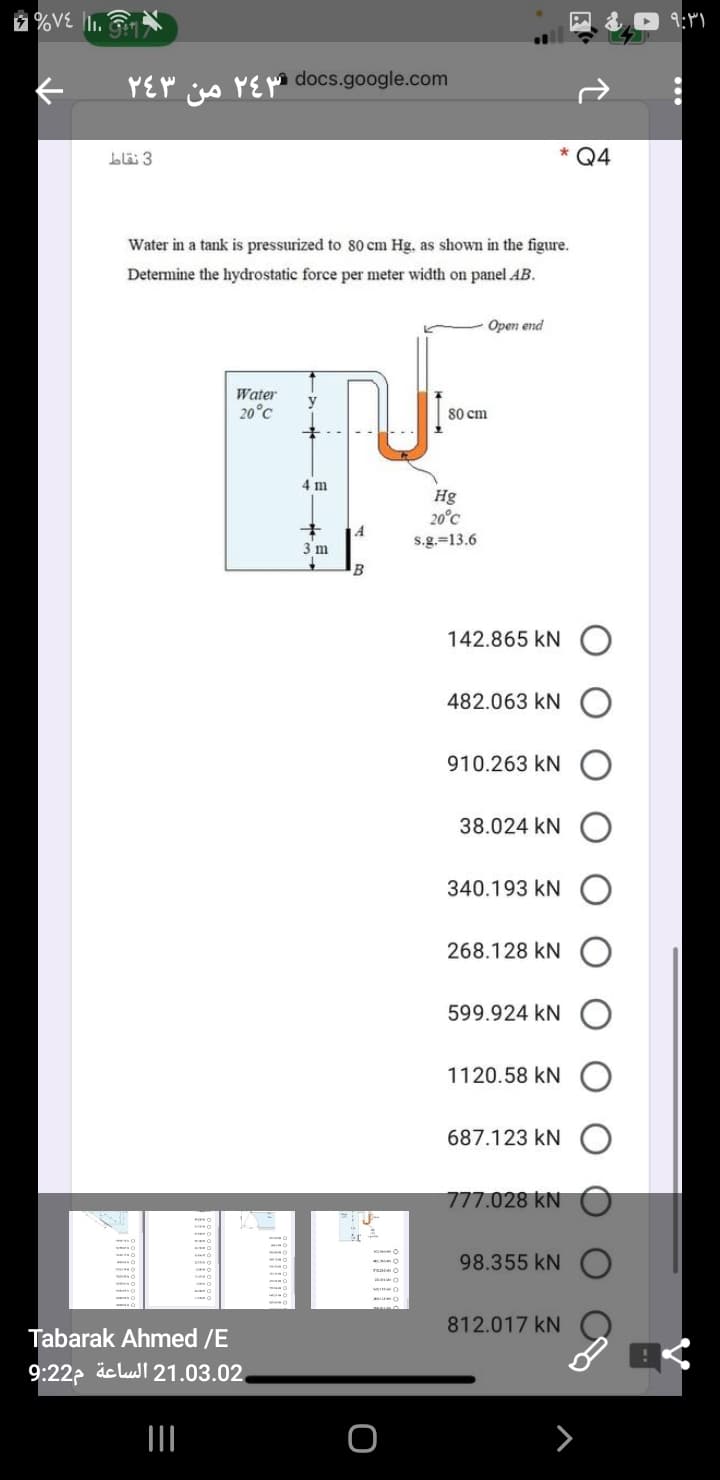 %V€ lI1. G
YEY igs YEM docs.google.com
blä 3
Q4
Water in a tank is pressurized to 80 cm Hg. as shown in the figure.
Determine the hydrostatic force per meter width on panel AB.
Open end
Water
20°C
80 cm
4 m
Hg
20°C
3 m
s.g.=13.6
B
142.865 kN
482.063 kN
910.263 kN
38.024 kN
340.193 kN
268.128 kN
599.924 kN
1120.58 kN
687.123 kN
777.028 kN
98.355 kN
812.017 kN
Tabarak Ahmed /E
9:22p äclull 21.03.02,
