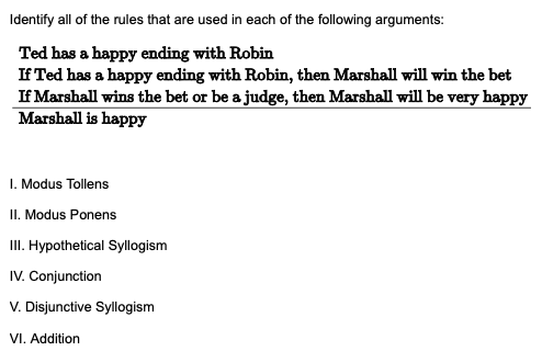 Identify all of the rules that are used in each of the following arguments:
Ted has a happy ending with Robin
If Ted has a happy ending with Robin, then Marshall will win the bet
If Marshall wins the bet or be a judge, then Marshall will be very happy
Marshall is happy
1. Modus Tollens
II. Modus Ponens
III. Hypothetical Syllogism
IV. Conjunction
V. Disjunctive Syllogism
VI. Addition