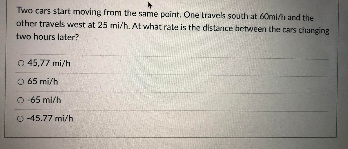 Two cars start moving from the same point. One travels south at 60mi/h and the
other travels west at 25 mi/h. At what rate is the distance between the cars changing
two hours later?
O 45,77 mi/h
O 65 mi/h
O -65 mi/h
O-45.77 mi/h