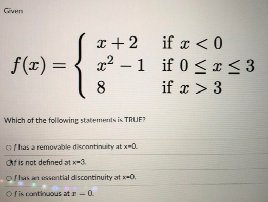 Given
{
f(x) =
x+2
x² - 1
-1
8
Which of the following statements is TRUE?
Of has a removable discontinuity at x=0.
af is not defined at x=3.
Of has an essential discontinuity at x=0.
Of is continuous at x = 0.
if x < 0
if 0 ≤ x ≤ 3
if x > 3