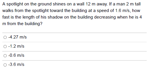A spotlight on the ground shines on a wall 12 m away. If a man 2 m tall
walks from the spotlight toward the building at a speed of 1.6 m/s, how
fast is the length of his shadow on the building decreasing when he is 4
m from the building?
-4.27 m/s
-1.2 m/s
-0.6 m/s
-3.6 m/s