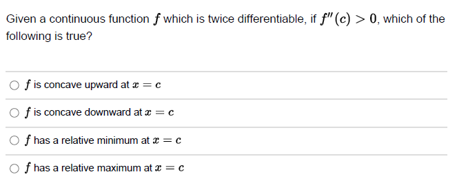 Given a continuous function of which is twice differentiable, if f" (c) > 0, which of the
following is true?
Of is concave upward at x = c
Of is concave downward at x = c
Of has a relative minimum at x = c
Of has a relative maximum at x = c