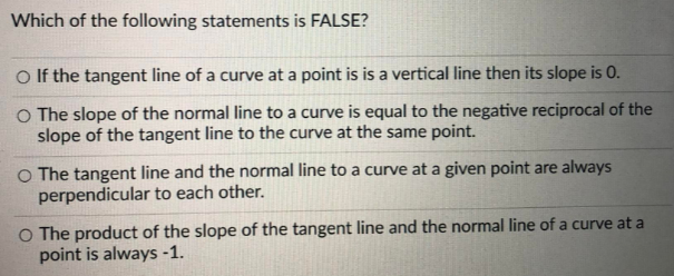 Which of the following statements is FALSE?
O If the tangent line of a curve at a point is is a vertical line then its slope is 0.
O The slope of the normal line to a curve is equal to the negative reciprocal of the
slope of the tangent line to the curve at the same point.
O The tangent line and the normal line to a curve at a given point are always
perpendicular to each other.
O The product of the slope of the tangent line and the normal line of a curve at a
point is always -1.