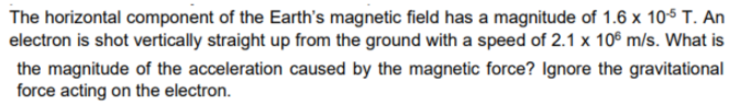 The horizontal component of the Earth's magnetic field has a magnitude of 1.6 x 105 T. An
electron is shot vertically straight up from the ground with a speed of 2.1 x 106 m/s. What is
the magnitude of the acceleration caused by the magnetic force? Ignore the gravitational
force acting on the electron.

