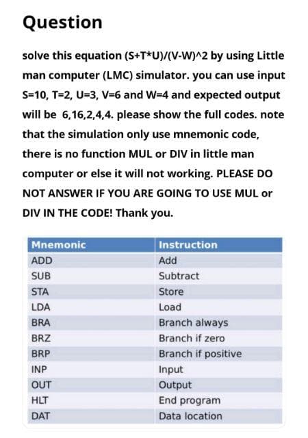 Question
solve this equation (S+T*U)/(V-W)^2 by using Little
man computer (LMC) simulator. you can use input
S=10, T=2, U=3, V=6 and W=4 and expected output
will be 6,16,2,4,4. please show the full codes. note
that the simulation only use mnemonic code,
there is no function MUL or DIV in little man
computer or else it will not working. PLEASE DO
NOT ANSWER IF YOU ARE GOING TO USE MUL or
DIV IN THE CODE! Thank you.
Mnemonic
ADD
SUB
STA
LDA
BRA
BRZ
BRP
INP
OUT
HLT
DAT
Instruction
Add
Subtract
Store
Load
Branch always
Branch if zero
Branch if positive
Input
Output
End program
Data location