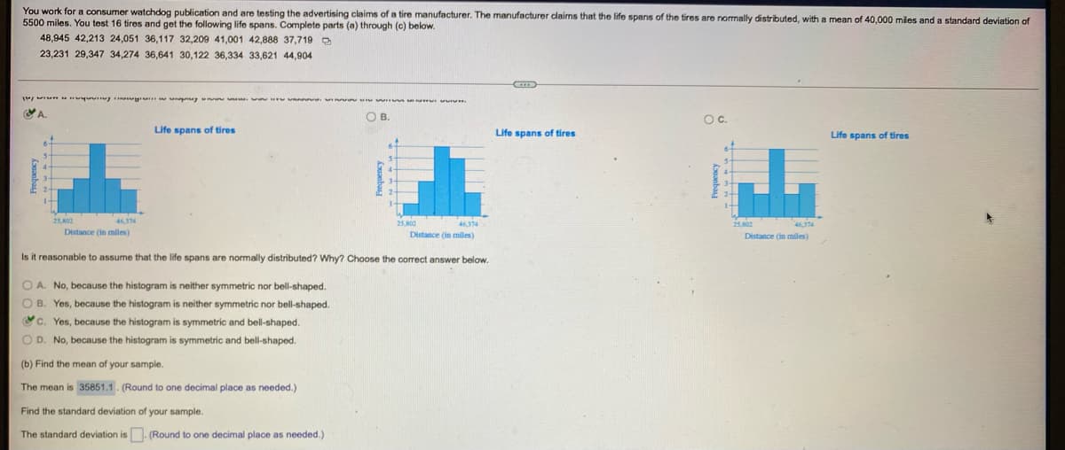 You work for a consumer watchdog publication and are testing the advertising claims of a tire manufacturer. The manufacturer dlaims that the life spans of the tires are normally distributed, with a mean of 40.000 miles and a standard deviation of
5500 miles. You test 16 tires and get the following life spans. Complete parts (a) through (c) below.
48,945 42,213 24,051 36,117 32,209 41,001 42,888 37,719 D
23,231 29,347 34,274 36,641 30,122 36,334 33,621 44,904
O B.
Oc.
Life spans of tires
Life spans of tires
Life spans of tires
25 02
25 800
46.174
46,374
252
46374
Distance (in miles)
Distance (in miles)
Distance (in miles)
Is it reasonable
assume that the life spans are normally distributed? Why? Choose the correct answer below.
O A. No, because the histogram is neither symmetric nor bell-shaped.
OB. Yes, because the histogram is neither symmetric nor bell-shaped.
c. Yes, because the histogram is symmetric and bell-shaped.
O D. No, because the histogram is symmetric and bell-shaped.
(b) Find the mean of your sample.
The mean is 35851.1. (Round to one decimal place as needed.)
Find the standard deviation of your sample.
The standard deviation is (Round to one decimal place as needed.)
