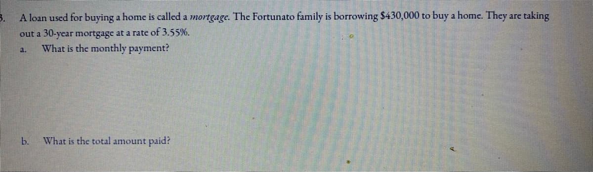 3.
A loan used for buying a home is called a mortgage. The Fortunato family is borrowing $430,000 to buy a home. They are taking
out a 30-year mortgage at a rate of 3.55%.
What is the monthly payment?
3.
b.
What is the total amount paid?
