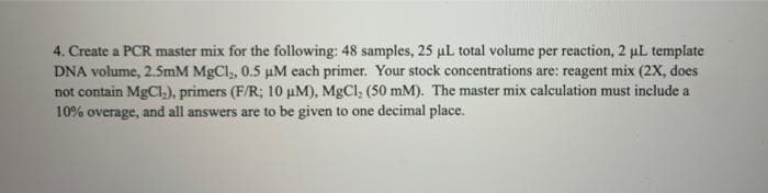 4. Create a PCR master mix for the following: 48 samples, 25 uL total volume per reaction, 2 uL template
DNA volume, 2.5mM MgCl, 0.5 µM each primer. Your stock concentrations are: reagent mix (2X, does
not contain MgCl,), primers (F/R; 10 uM), MgCl, (50 mM). The master mix calculation must include a
10% overage, and all answers are to be given to one decimal place.
