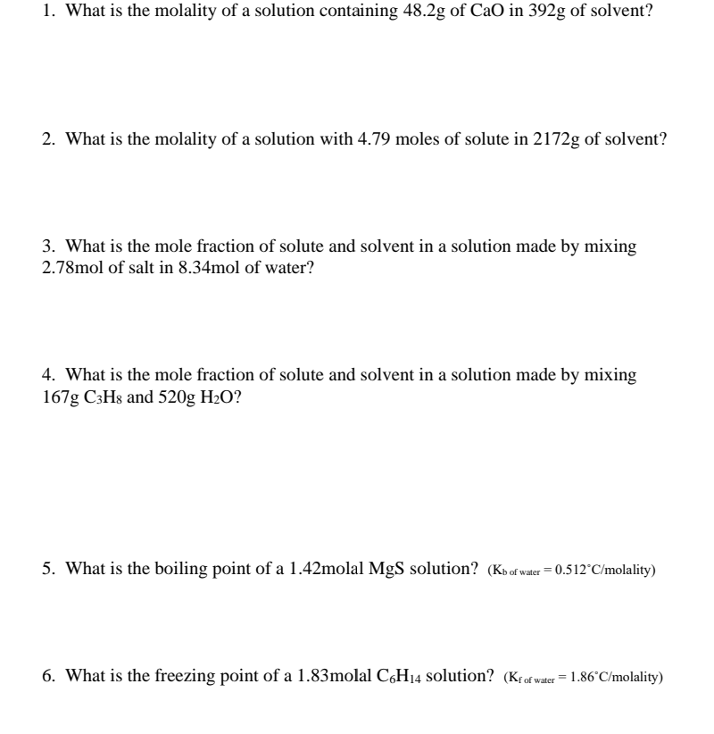 1. What is the molality of a solution containing 48.2g of CaO in 392g of solvent?
2. What is the molality of a solution with 4.79 moles of solute in 2172g of solvent?
3. What is the mole fraction of solute and solvent in a solution made by mixing
2.78mol of salt in 8.34mol of water?
4. What is the mole fraction of solute and solvent in a solution made by mixing
167g C3H8 and 520g H2O?
5. What is the boiling point of a 1.42molal MgS solution? (Kbof water = 0.512°C/molality)
6. What is the freezing point of a 1.83molal C,H14 solution? (K{of water = 1.86°C/molality)
