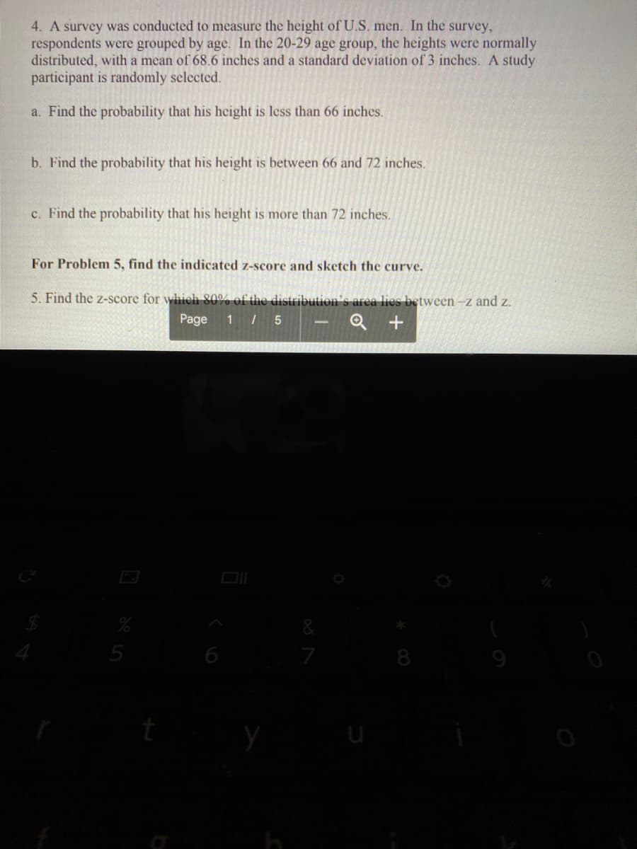 4. A survey was conducted to measure the height of U.S. men. In the survey,
respondents were grouped by age. In the 20-29 age group, the heights were normally
distributed, with a mean of 68.6 inches and a standard deviation of 3 inches. A study
participant is randomly selected.
a. Find the probability that his height is less than 66 inches.
b. Find the probability that his height is between 66 and 72 inches.
c. Find the probability that his height is more than 72 inches.
For Problem 5, find the indicated z-score and sketch the curve.
5. Find the z-score for whieh 80% of the distribution's area lies between -z and z.
Page
1 5
&
6
