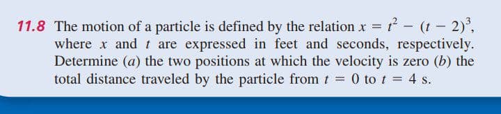 11.8 The motion of a particle is defined by the relation x = - (t – 2),
where x and t are expressed in feet and seconds, respectively.
Determine (a) the two positions at which the velocity is zero (b) the
total distance traveled by the particle from t = 0 to t = 4 s.
