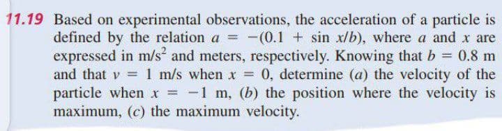 11.19 Based on experimental observations, the acceleration of a particle is
defined by the relation a = -(0.1 + sin x/b), where a and x are
expressed in m/s and meters, respectively. Knowing that b 0.8 m
and that v = 1 m/s when x = 0, determine (a) the velocity of the
particle when x = -1 m, (b) the position where the velocity is
maximum, (c) the maximum velocity.
%3D
