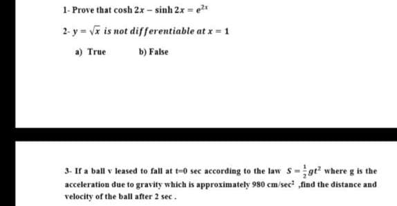 1- Prove that cosh 2x - sinh 2x = e
2- y = Vx is not differentiable at x = 1
a) True
b) False
3- If a ball v leased to fall at t-0 sec according to the law s =gt where g is the
acceleration due to gravity which is approximately 980 cm/sec ,find the distance and
velocity of the ball after 2 sec.
