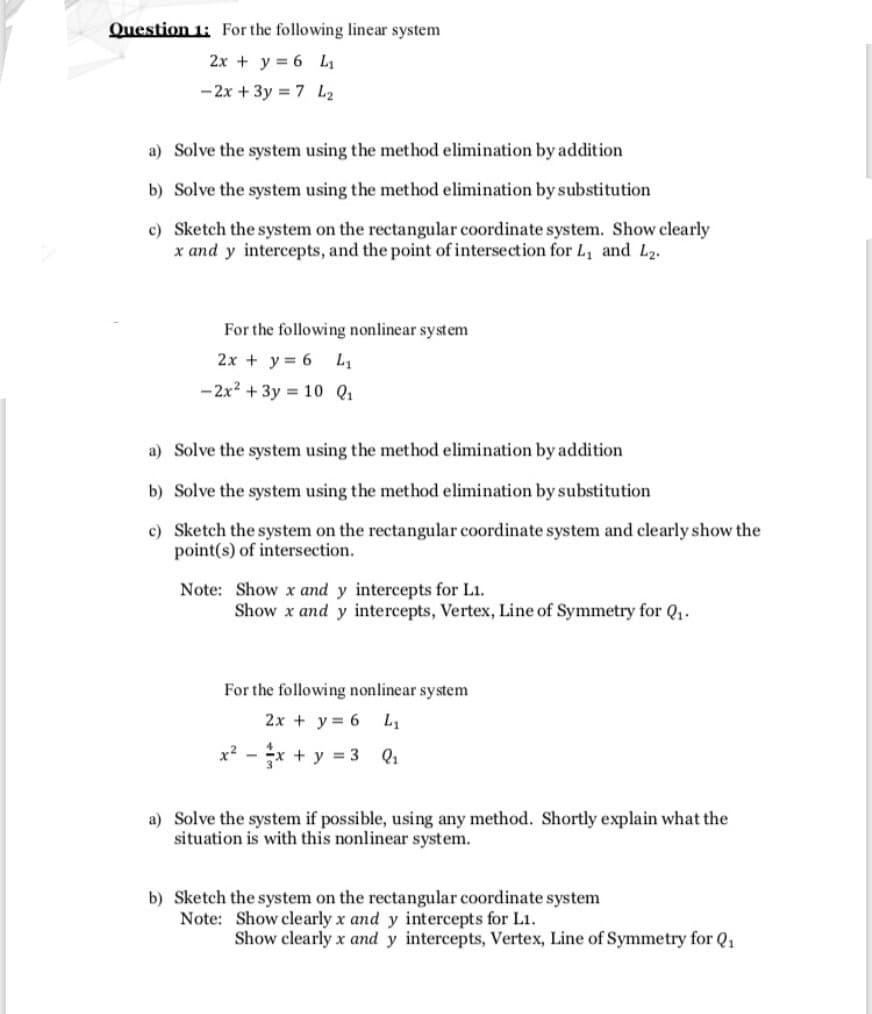 Question 1: For the following linear system
2x + y = 6 L1
- 2x + 3y = 7 L2
a) Solve the system using the method elimination by addition
b) Solve the system using the method elimination by substitution
c) Sketch the system on the rectangular coordinate system. Show clearly
x and y intercepts, and the point of intersection for L, and L2.
For the following nonlinear system
2x + y = 6 L1
- 2x2 + 3y = 10 Q1
a) Solve the system using the method elimination by addition
b) Solve the system using the method elimination by substitution
c) Sketch the system on the rectangular coordinate system and clearly show the
point(s) of intersection.
Note: Show x and y intercepts for L1.
Show x and y intercepts, Vertex, Line of Symmetry for Q,.
For the following nonlinear system
2x + y = 6
x2 -
x + y = 3
Q1
a) Solve the system if possible, using any method. Shortly explain what the
situation is with this nonlinear system.
b) Sketch the system on the rectangular coordinate system
Note: Show clearly x and y intercepts for L1.
Show clearly x and y intercepts, Vertex, Line of Symmetry for Q,
