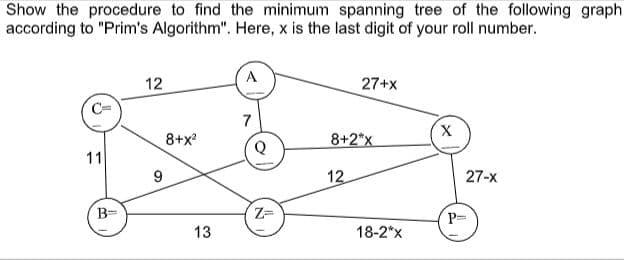 Show the procedure to find the minimum spanning tree of the following graph
according to "Prim's Algorithm". Here, x is the last digit of your roll number.
12
27+x
7
X,
8+x?
8+2*x
11
12
27-x
B=
P=
13
18-2*x
