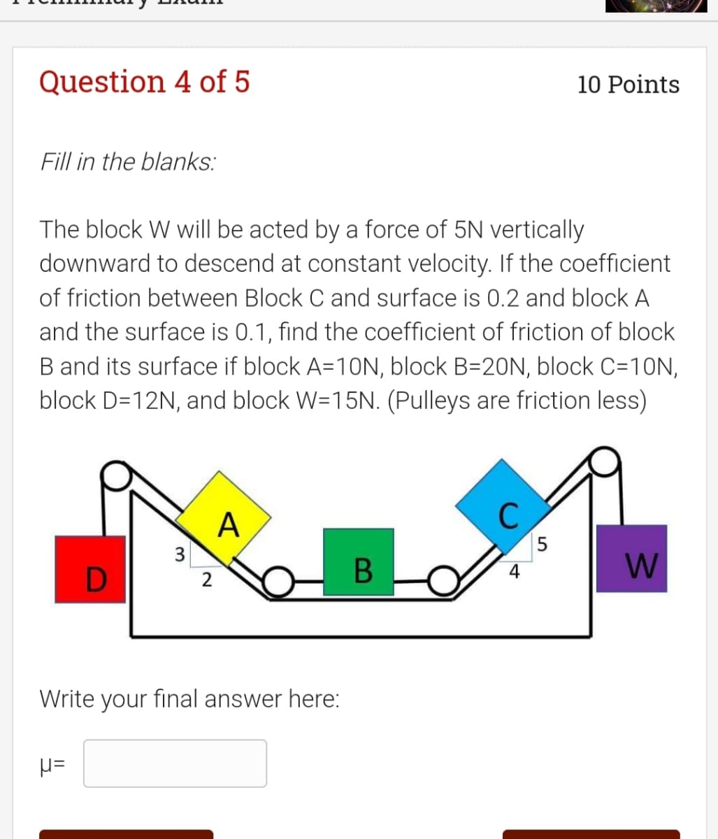 Question 4 of 5
10 Points
Fill in the blanks:
The block W will be acted by a force of 5N vertically
downward to descend at constant velocity. If the coefficient
of friction between Block C and surface is 0.2 and block A
and the surface is 0.1, find the coefficient of friction of block
B and its surface if block A=10N, block B=20N, block C=10N,
block D=12N, and block W=15N. (Pulleys are friction less)
A
15
3
4
W
2
Write your final answer here:

