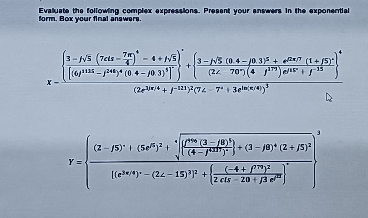 Evaluate the following complex expresslons. Present your answers In the exponental
form. Box your final answers.
3-NS (7cts- - 4+/V5 3-N5 (0.4 – /0.3)5 + eRmo (1+ J5)*
+
[6j135 – j240)“ (0.4 – j0.3)°]
X =
(22- 70°) (4-j179)e/15°+ 515
(2e3/#/4 + j=121)2(72- 7° + 3eln(#/4))
•ly996 (3 – 18)5)
(4 - J433")
(2 - 15)° + (5e5)² +
+ (3 – j8)* (2 + J5)²
Y =
(-4+ f79)²
(2 cls – 20+ j3 e"S
[(e3/4) – (22- 15)³]? +
