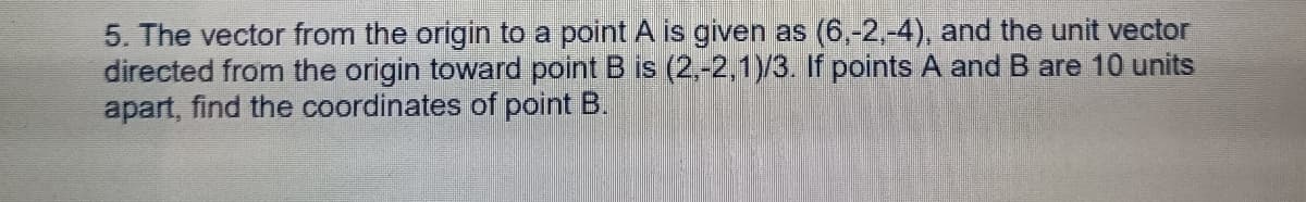 5. The vector from the origin to a point A is given as (6,-2,-4), and the unit vector
directed from the origin toward point B is (2,-2,1)/3. If points A and B are 10 units
apart, find the coordinates of point B.
