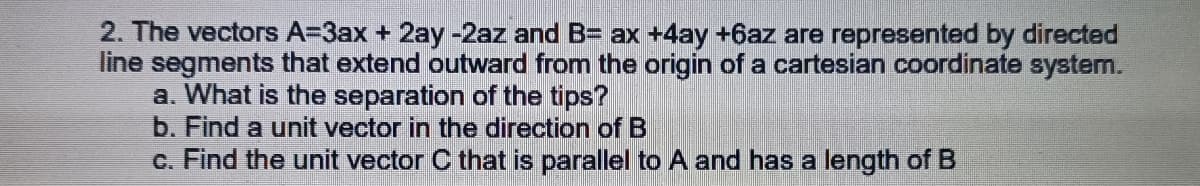 2. The vectors A=3ax + 2ay -2az and B= ax +4ay +6az are represented by directed
line segments that extend outward from the origin of a cartesian coordinate system.
a. What is the separation of the tips?
b. Find a unit vector in the direction of B
c. Find the unit vector C that is parallel to A and has a length of B
