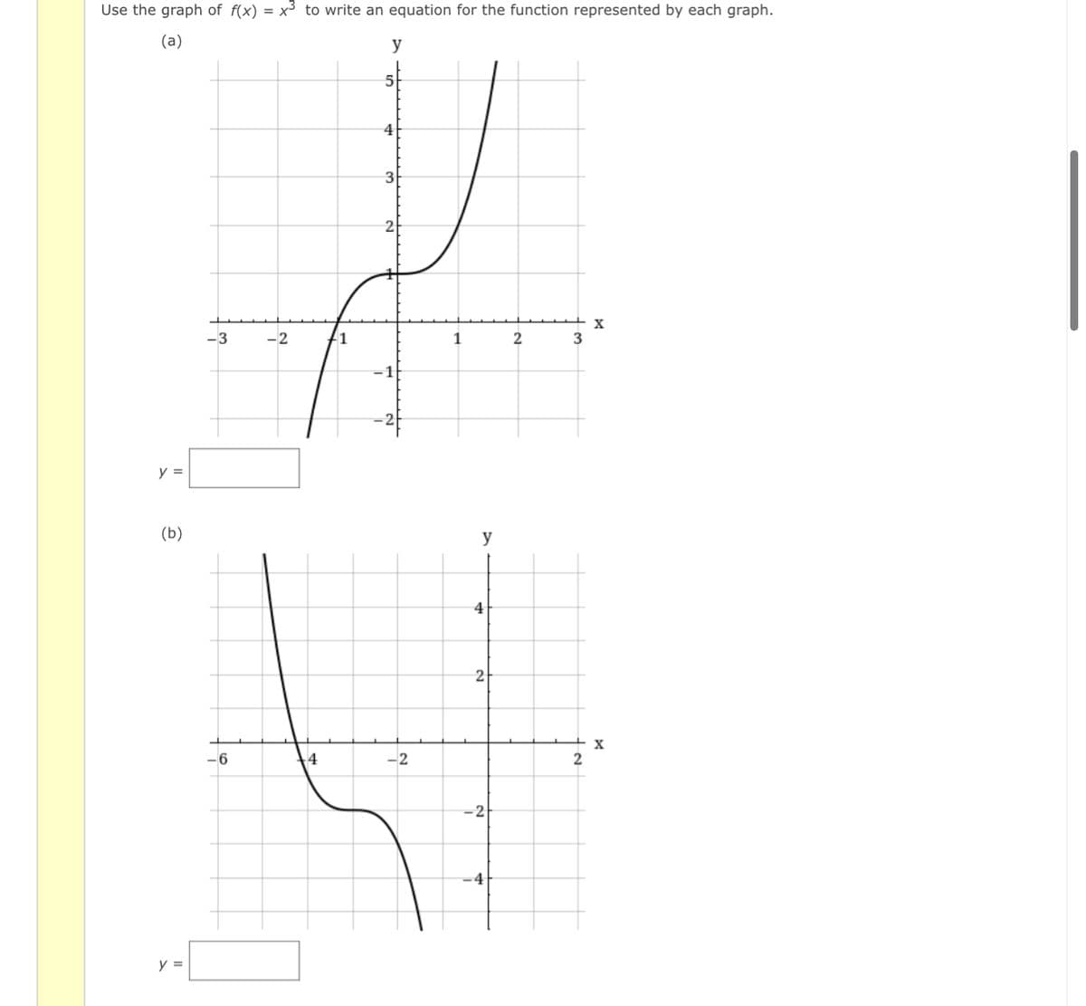 Use the graph of f(x) = x³ to write an equation for the function represented by each graph.
(a)
y
5
4
2
-3
-2
1
3
y =
(b)
y
4
2
-6
4
-2
2
-2
-4
y =
