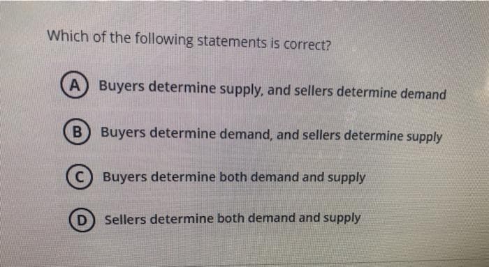 Which of the following statements is correct?
A) Buyers determine supply, and sellers determine demand
B Buyers determine demand, and sellers determine supply
C
Buyers determine both demand and supply
D) Sellers determine both demand and supply